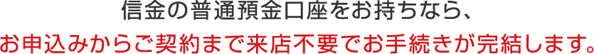 信金の普通預金口座をお持ちなら、お申込みからご契約まで来店不要でお手続きが完結します。