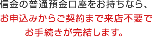信金の普通預金口座をお持ちなら、お申込みからご契約まで来店不要でお手続きが完結します。